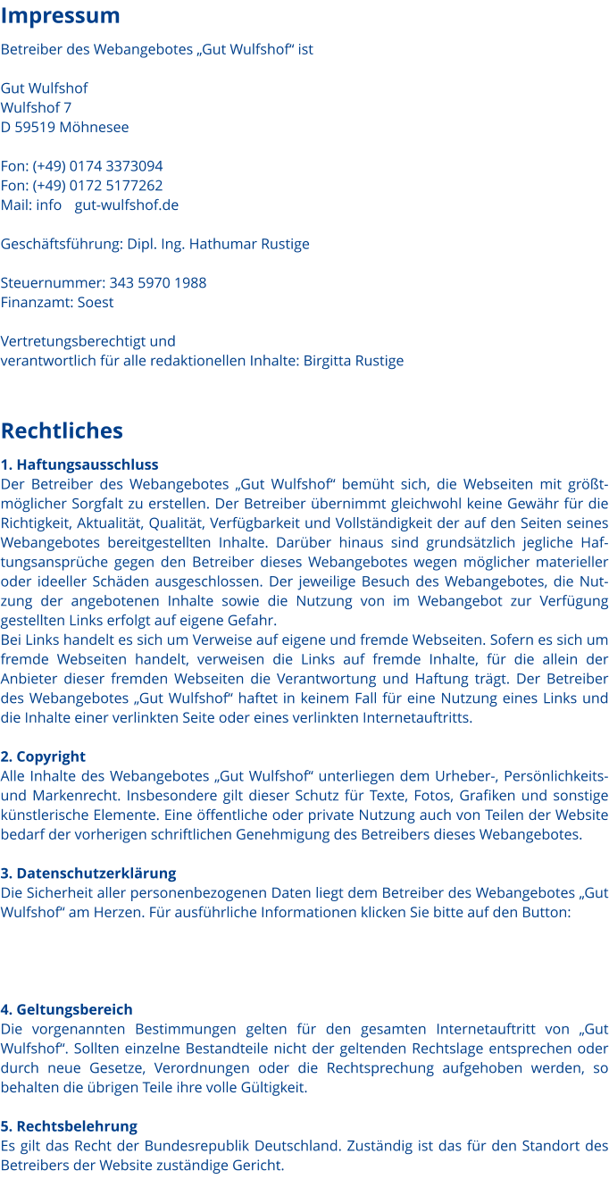 Rechtliches 1. Haftungsausschluss Der Betreiber des Webangebotes „Gut Wulfshof“ bemüht sich, die Webseiten mit größtmöglicher Sorgfalt zu erstellen. Der Betreiber übernimmt gleichwohl keine Gewähr für die Richtigkeit, Aktualität, Qualität, Verfügbarkeit und Vollständigkeit der auf den Seiten seines Webangebotes bereitgestellten Inhalte. Darüber hinaus sind grundsätzlich jegliche Haftungsansprüche gegen den Betreiber dieses Webangebotes wegen möglicher materieller oder ideeller Schäden ausgeschlossen. Der jeweilige Besuch des Webangebotes, die Nutzung der angebotenen Inhalte sowie die Nutzung von im Webangebot zur Verfügung gestellten Links erfolgt auf eigene Gefahr.  Bei Links handelt es sich um Verweise auf eigene und fremde Webseiten. Sofern es sich um fremde Webseiten handelt, verweisen die Links auf fremde Inhalte, für die allein der Anbieter dieser fremden Webseiten die Verantwortung und Haftung trägt. Der Betreiber des Webangebotes „Gut Wulfshof“ haftet in keinem Fall für eine Nutzung eines Links und die Inhalte einer verlinkten Seite oder eines verlinkten Internetauftritts.   2. Copyright Alle Inhalte des Webangebotes „Gut Wulfshof“ unterliegen dem Urheber-, Persönlichkeits- und Markenrecht. Insbesondere gilt dieser Schutz für Texte, Fotos, Grafiken und sonstige künstlerische Elemente. Eine öffentliche oder private Nutzung auch von Teilen der Website bedarf der vorherigen schriftlichen Genehmigung des Betreibers dieses Webangebotes.  3. Datenschutzerklärung Die Sicherheit aller personenbezogenen Daten liegt dem Betreiber des Webangebotes „Gut Wulfshof“ am Herzen. Für ausführliche Informationen klicken Sie bitte auf den Button:     4. Geltungsbereich Die vorgenannten Bestimmungen gelten für den gesamten Internetauftritt von „Gut Wulfshof“. Sollten einzelne Bestandteile nicht der geltenden Rechtslage entsprechen oder durch neue Gesetze, Verordnungen oder die Rechtsprechung aufgehoben werden, so behalten die übrigen Teile ihre volle Gültigkeit.   5. Rechtsbelehrung Es gilt das Recht der Bundesrepublik Deutschland. Zuständig ist das für den Standort des Betreibers der Website zuständige Gericht.  Impressum Betreiber des Webangebotes „Gut Wulfshof“ ist  Gut Wulfshof Wulfshof 7 D 59519 Möhnesee  Fon: (+49) 0174 3373094 Fon: (+49) 0172 5177262 Mail: info    gut-wulfshof.de		  Geschäftsführung: Dipl. Ing. Hathumar Rustige  Steuernummer: 343 5970 1988 Finanzamt: Soest  Vertretungsberechtigt und  verantwortlich für alle redaktionellen Inhalte: Birgitta Rustige