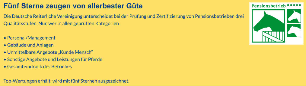 Fünf Sterne zeugen von allerbester Güte Die Deutsche Reiterliche Vereinigung unterscheidet bei der Prüfung und Zertifizierung von Pensionsbetrieben drei Qualitätsstufen. Nur, wer in allen geprüften Kategorien  • Personal/Management • Gebäude und Anlagen • Unmittelbare Angebote „Kunde Mensch“ • Sonstige Angebote und Leistungen für Pferde • Gesamteindruck des Betriebes  Top-Wertungen erhält, wird mit fünf Sternen ausgezeichnet.  Pensionsbetrieb